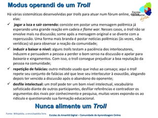 Modus operandi de um Troll
 Há várias sistemáticas desenvolvidas por trolls para atuar num fórum online, entre
    elas:
  jogar a isca e sair correndo: consiste em postar uma mensagem polêmica já
    esperando uma grande reação em cadeia e flame war. Nesses casos, o troll não se
    envolve mais na discussão; some após a mensagem original e se diverte com a
    repercussão. Uma forma mais branda é postar notícias polêmicas (às vezes, não-
    verídicas) só para observar a reação da comunidade;
  induzir a baixar o nível: alguns trolls testam a paciência dos interlocutores,
    induzem e persuadem a pessoa a perder o bom senso na discussão e apelar para
    baixaria e xingamentos. Com isso, o troll consegue prejudicar a boa reputação da
    pessoa na comunidade;
  repetição de falácias: outro método usado que induz ao cansaço; aqui o troll
    repete seu conjunto de falácias até que leve seu interlocutor à exaustão, alegando
    depois ter vencido a discussão após o abandono do oponente;
  desfile intelectual: um troll pode ter um bom nível intelectual, vocabulário
    sofisticado diante de outros participantes, desfilar referências e contradizer os
    argumentos dos rivais por conhecimento e pesquisa, muitas vezes expondo-os ao
    ridículo e questionando sua formação educacional.

                           Nunca alimente um Troll
Fonte: Wikipédia, a enciclopédia livre.
                                          Escolas do Amanhã Digital – Comunidade de Aprendizagem Online
 