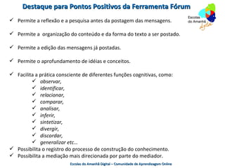 Destaque para Pontos Positivos da Ferramenta Fórum
 Permite a reflexão e a pesquisa antes da postagem das mensagens.

 Permite a organização do conteúdo e da forma do texto a ser postado.

 Permite a edição das mensagens já postadas.

 Permite o aprofundamento de idéias e conceitos.

 Facilita a prática consciente de diferentes funções cognitivas, como:
          observar,
          identificar,
          relacionar,
          comparar,
          analisar,
          inferir,
          sintetizar,
          divergir,
          discordar,
          generalizar etc…
 Possibilita o registro do processo de construção do conhecimento.
 Possibilita a mediação mais direcionada por parte do mediador.
                          Escolas do Amanhã Digital – Comunidade de Aprendizagem Online
 