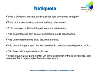 Netiqueta
Evite o off-topics, ou seja, as discussões fora do sentido do tópico.

Evite títulos descabidos, sensacionalistas, alarmantes.

Evite escrever os títulos integralmente em maiúsculas.

Não postar tópicos com caráter comercial e ou de propaganda.

Não usar o fórum como chat, poluindo o tópico.

Não postar imagens que não tenham relação com o assunto ligado ao tópico.

Não fazer críticas pessoais e ofensas.
Todos devem zelar para manter um clima acolhedor entre os envolvidos, bem
como manter a organização temática dos fóruns.



                       Escolas do Amanhã Digital – Comunidade de Aprendizagem Online
 