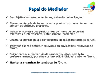 Papel do Mediador
 Ser objetivo em seus comentários, evitando textos longos.

 Chamar a atenção de todos os participantes para comentários que
  atinjam os objetivos propostos.

 Manter o interesse dos participantes por meio de perguntas
  relevantes e interessantes. Estar sempre “presente”.

 Chamar a atenção para a convergência de idéias postadas no fórum.

 Interferir quando perceber equívocos ou dúvidas não resolvidas no
  fórum.

 Cuidar para que repreensão de caráter disciplinar seja feita,
  preferencialmente, por uma comunicação individual e não no fórum.

 Manter a organização temática do fórum.


                   Escolas do Amanhã Digital – Comunidade de Aprendizagem Online
 