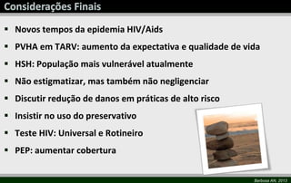 Barbosa AN, 2013
 Novos tempos da epidemia HIV/Aids
 PVHA em TARV: aumento da expectativa e qualidade de vida
 HSH: População mais vulnerável atualmente
 Não estigmatizar, mas também não negligenciar
 Discutir redução de danos em práticas de alto risco
 Insistir no uso do preservativo
 Teste HIV: Universal e Rotineiro
 PEP: aumentar cobertura
 