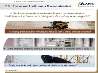 Será que somente a visão dos fatores macroambientais tradicionais é a forma mais inteligente de analisar o seu negócio? A produção têxtil asiática tem alguma relação com a oferta de soja nacional? Existe interferência do setor de bens duráveis na indústria naval? Uma empresa de plano de saúde precisa monitorar o mercado de tv a cabo? 2.3.  Processos Tradicionais Macroambientais 2. Processo de Análise Macroambiental 