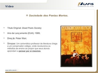 Vídeo Título Original:  Dead Poets Society ; Ano de Lançamento (EUA): 1989; Direção: Peter Weir; Sinopse:  Um carismático professor de literatura chega a um conservador colégio, onde revoluciona os métodos de ensino ao propor que seus alunos aprendam a  pensar por si mesmos .   Sociedade dos Poetas Mortos. 
