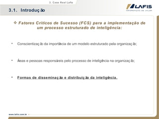 Fatores Críticos de Sucesso (FCS) para a implementação de um processo estruturado de inteligência: 3.1.  Introdução 3. Case Real Lafis Conscientização da importância de um modelo estruturado pela organização; Áreas e pessoas responsáveis pelo processo de inteligência na organização; Formas de disseminação e distribuição da inteligência. 