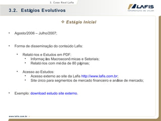 Agosto/2006 – Julho/2007; Forma de disseminação do conteúdo Lafis: Relatórios e Estudos em PDF: Informações Macroeconômicas e Setoriais; Relatórios com média de 80 páginas; Acesso ao Estudos: Acesso externo ao site da Lafis  http://www.lafis.com.br ; Site único para segmentos de mercado financeiro e análise de mercado; Exemplo:  download estudo site externo . 3.2.  Estágios Evolutivos 3. Case Real Lafis Estágio Inicial 