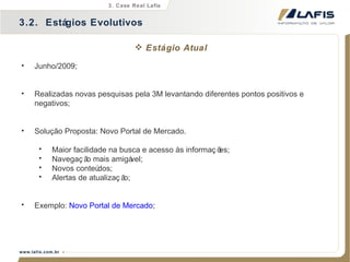 Junho/2009; Realizadas novas pesquisas pela 3M levantando diferentes pontos positivos e negativos; Solução Proposta:  Novo Portal de Mercado. Maior facilidade na busca e acesso às informações; Navegação mais amigável; Novos conteúdos; Alertas de atualização; Exemplo:  Novo Portal de Mercado ; Estágio Atual 3.2.  Estágios Evolutivos 3. Case Real Lafis 