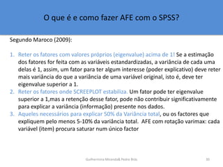 O que é e como fazer AFE com o SPSS?
Segundo Maroco (2009):
1. Reter os fatores com valores próprios (eigenvalue) acima de...
