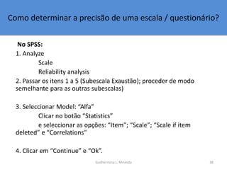 Como determinar a precisão de uma escala / questionário?
No SPSS:
1. Analyze
Scale
Reliability analysis
2. Passar os itens...