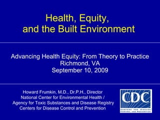 Health, Equity,  and the Built Environment Advancing Health Equity: From Theory to Practice Richmond, VA September 10, 2009 Howard Frumkin, M.D., Dr.P.H., Director National Center for Environmental Health / Agency for Toxic Substances and Disease Registry Centers for Disease Control and Prevention 