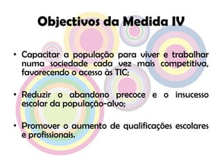 Objectivos da Medida IVCapacitar a população para viver e trabalhar numa sociedade cada vez mais competitiva, favorecendo o acesso às TIC;Reduzir o abandono precoce e o insucesso escolar da população-alvo;Promover o aumento de qualificações escolares e profissionais.