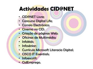 Actividades CID@NETCID@NET Livre;Concurso Digital Life;Correio Electrónico;Cinema no CID;Criação de páginas Web;Oficinas de Multimédia;Infokids;Infosénior;Currículo Microsoft Literacia Digital;CISCO IT Essentials;Infoescol@;CidEmprego.