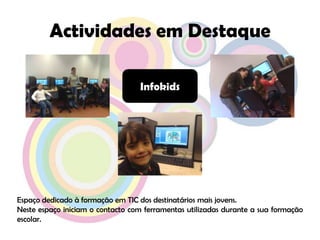 Actividades em DestaqueInfokidsEspaço dedicado à formação em TIC dos destinatários mais jovens.Neste espaço iniciam o contacto com ferramentas utilizadas durante a sua formação escolar.