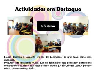 Actividades em DestaqueInfoséniorEspaço dedicado à formação em TIC dos beneficiários de uma faixa etária mais avançada.Procuram esta actividade muitos avós de destinatários que pretendem desta forma compreender e ajudar os seus netos e é neste espaço que têm, muitas vezes, o primeiro contacto com um computador .