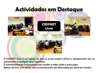 Actividades em DestaqueCID@NET LivreO CID@NET Livre é um espaço no qual os jovens podem utilizar o equipamento sem se submeterem a qualquer tema específico.É maioritariamente frequentado para aceder a redes sociais e para jogar.Apesar de livre, este espaço está constantemente sob observação por parte do monitor.