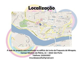LocalizaçãoA sede do projecto está localizada no edifício da Junta de Freguesia de Miragaia.Campo Mártires da Pátria, 22 – 4050-365 PortoTelefone: 2209630071mundoaescolha@gmail.com