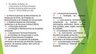  No estado da Bahia, os
instrumentos da Política Estadual
de Meio Ambiente estão previstos
na Lei n° 10.431/2006 que são:
VIII - o Autocontrole Ambiental;
IX - a Avaliação de Impactos
Ambientais;
X - o Licenciamento Ambiental, que
compreende as licenças e as
autorizações ambientais, dentre outros
atos emitidos pelos órgãos executores
do SISEMA;
XI - a Fiscalização Ambiental;
XII - os instrumentos econômicos e
tributários de gestão ambiental;
XIII – a cobrança pelo uso dos recursos
ambientais e de biodiversidade;
XIV - a Compensação Ambiental;
XV - Conferência Estadual de Meio
Ambiente.
I - os Planos Estaduais de Meio Ambiente, de
Mudanças do Clima, de Proteção da
Biodiversidade e de Unidades de Conservação;
II - o Sistema Estadual de Informações
Ambientais e de Recursos Hídricos (SEIA);
III – a Educação Ambiental;
IV - a Avaliação e Monitoramento da Qualidade
Ambiental;
V – o Zoneamento Territorial Ambiental;
VI - as Unidades de Conservação e outros
Espaços Especialmente Protegidos;
VII - as normas e os padrões de qualidade
ambiental e de emissão de efluentes líquidos e
gasosos, de resíduos sólidos, bem como de
ruído e vibração;
 