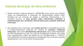 Sistema Municipal de Meio Ambiente
 Nesse contexto, pode-se destacar o SISMUMA como sendo uma unidade
capaz de planejamento e execução da administração pública local,
formado por um conjunto de órgãos e diretrizes direcionados a um
resultado comum, o qual precisa estar estruturado mediante a
implementação das condições estruturantes para a gestão ambiental
municipal.
 Isso significa que o município, para poder exercer a competência que lhe
é constitucionalmente atribuída em matéria de proteção ambiental
adequada, deve estar devidamente estruturado. Essa responsabilidade
já vinha desenhada nos arts. 23 e 225 da Constituição Federal, e foi ainda
mais especificada a partir da edição da Lei Complementar n° 140/2011
que estabeleceu de forma expressa as obrigações dos municípios quando
regulamentou o art. 23 da Carta Constitucional.
 