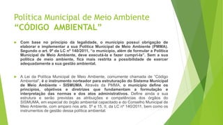 Política Municipal de Meio Ambiente
“CÓDIGO AMBIENTAL”
 Com base no princípio da legalidade, o município possui obrigação de
elaborar e implementar a sua Política Municipal de Meio Ambiente (PMMA).
Segundo o art. 9º da LC nº 140/2011, “o município, além de formular a Política
Municipal de Meio Ambiente, deve executá-la e fazer cumpri-la”. Sem a sua
política de meio ambiente, fica mais restrita a possibilidade de exercer
adequadamente a sua gestão ambiental.
 A Lei da Política Municipal de Meio Ambiente, comumente chamada de “Código
Ambiental”, é o instrumento norteador para estruturação do Sistema Municipal
de Meio Ambiente - SISMUMA. Através da PMMA, o município define os
princípios, objetivos e diretrizes que fundamentam a formulação e
interpretação das normas e dos atos administrativos. Define ainda a sua
estrutura e serão previstas as atribuições e competências dos órgãos do
SISMUMA, em especial do órgão ambiental capacitado e do Conselho Municipal de
Meio Ambiente, com amparo nos arts. 5º e 15, II, da LC nº 140/2011, bem como os
instrumentos de gestão dessa política ambiental.
 