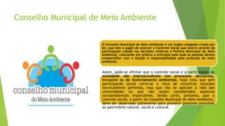 Conselho Municipal de Meio Ambiente
O Conselho Municipal de Meio Ambiente é um órgão colegiado criado por
lei, que tem o papel de exercer o Controle Social que ocorre através da
participação cidadã nas decisões relativas à Política Municipal de Meio
Ambiente, colocando em prática o princípio pelo qual as pessoas devem
compartilhar com o Estado a responsabilidade pela proteção do meio
ambiente.
Assim, pode-se afirmar que o controle social e a participação da
sociedade são imprescindíveis nos processos decisórios,
inclusive os de licenciamento ambiental, haja vista que sem
participação social corre-se o risco de encontrar soluções
tecnicamente perfeitas, mas que não se aplicam à vida das
comunidades ou que não sejam considerados aspectos
socioambientais importantes. Sendo certo, portanto, que o
controle social, a partir do Conselho Municipal de Meio Ambiente,
deve ser observado justamente para prevenir possíveis prejuízos
ao patrimônio natural, social e cultural.
 