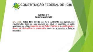 CONSTITUIÇÃO FEDERAL DE 1988
CAPÍTULO VI
DO MEIO AMBIENTE
Art. 225. Todos têm direito ao meio ambiente ecologicamente
equilibrado, bem de uso comum do povo e essencial à sadia
qualidade de vida, impondo-se ao Poder Público e à coletividade o
dever de defendê-lo e preservá-lo para as presentes e futuras
gerações.
 