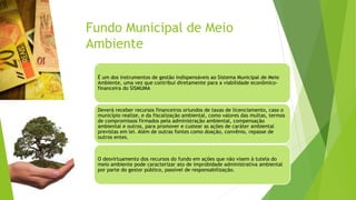 Fundo Municipal de Meio
Ambiente
É um dos instrumentos de gestão indispensáveis ao Sistema Municipal de Meio
Ambiente, uma vez que contribui diretamente para a viabilidade econômico-
financeira do SISMUMA
Deverá receber recursos financeiros oriundos de taxas de licenciamento, caso o
município realize, e da fiscalização ambiental, como valores das multas, termos
de compromissos firmados pela administração ambiental, compensação
ambiental e outros, para promover e custear as ações de caráter ambiental
previstas em lei. Além de outras fontes como doação, convênio, repasse de
outros entes.
O desvirtuamento dos recursos do fundo em ações que não visem à tutela do
meio ambiente pode caracterizar ato de improbidade administrativa ambiental
por parte do gestor público, passível de responsabilização.
 