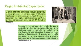 Órgão Ambiental Capacitado
O órgão ambiental capacitado é aquele que possui
técnicos próprios ou em consórcio, devidamente
habilitados e em número compatível com a
demanda das ações administrativas, conforme
previsão do parágrafo único do art. 5º da LC n°
140/2011.
Levando-se em consideração o fato de que o
ambiente precisa ser compreendido de forma
sistêmica para se garantir o controle e o
monitoramento das atividades impactantes para
realizar o licenciamento, é preciso que o órgão
ambiental tenha uma equipe técnica mínima
composta por profissionais do meio físico, biótico e
socioeconômico.
 
