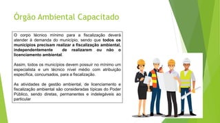 Órgão Ambiental Capacitado
O corpo técnico mínimo para a fiscalização deverá
atender à demanda do município, sendo que todos os
municípios precisam realizar a fiscalização ambiental,
independentemente de realizarem ou não o
licenciamento ambiental.
Assim, todos os municípios devem possuir no mínimo um
especialista e um técnico nível médio com atribuição
específica, concursados, para a fiscalização.
As atividades de gestão ambiental, de licenciamento e
fiscalização ambiental são consideradas típicas do Poder
Público, sendo diretas, permanentes e indelegáveis ao
particular
 