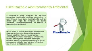 Fiscalização e Monitoramento Ambiental
A fiscalização para proteção dos recursos
ambientais contempla medidas preventivas e
corretivas, de modo que o município não pode se
abster por força da obrigação da tutela
ambiental, independentemente de realizar o
licenciamento ambiental.
De tal forma, a realização dos procedimentos de
fiscalização deve ocorrer continuadamente,
visando a coibir, evitar ou reparar danos
ambientais, mediante notificação, advertências,
multas, interdição de atividade, demolição,
embargo, dentre outras medidas previstas em lei
como sanção voltadas para que seja eficiente o
seu dever de proteção ambiental
 