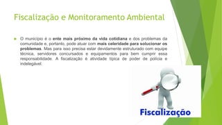 Fiscalização e Monitoramento Ambiental
 O município é o ente mais próximo da vida cotidiana e dos problemas da
comunidade e, portanto, pode atuar com mais celeridade para solucionar os
problemas. Mas para isso precisa estar devidamente estruturado com equipe
técnica, servidores concursados e equipamentos para bem cumprir essa
responsabilidade. A fiscalização é atividade típica de poder de polícia e
indelegável.
 