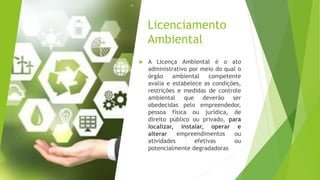 Licenciamento
Ambiental
 A Licença Ambiental é o ato
administrativo por meio do qual o
órgão ambiental competente
avalia e estabelece as condições,
restrições e medidas de controle
ambiental que deverão ser
obedecidas pelo empreendedor,
pessoa física ou jurídica, de
direito público ou privado, para
localizar, instalar, operar e
alterar empreendimentos ou
atividades efetivas ou
potencialmente degradadoras
 