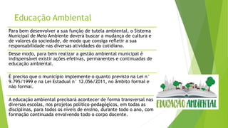 Educação Ambiental
Para bem desenvolver a sua função de tutela ambiental, o Sistema
Municipal de Meio Ambiente deverá buscar a mudança de cultura e
de valores da sociedade, de modo que consiga refletir a sua
responsabilidade nas diversas atividades do cotidiano.
Desse modo, para bem realizar a gestão ambiental municipal é
indispensável existir ações efetivas, permanentes e continuadas de
educação ambiental.
É preciso que o município implemente o quanto previsto na Lei n°
9.795/1999 e na Lei Estadual n° 12.056/2011, no âmbito formal e
não formal.
A educação ambiental precisará acontecer de forma transversal nas
diversas escolas, nos projetos político-pedagógicos, em todas as
disciplinas, para todos os níveis de ensino, durante todo o ano, com
formação continuada envolvendo todo o corpo docente.
 