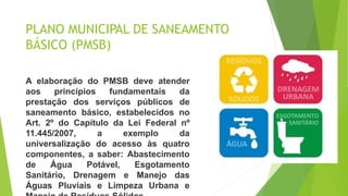 PLANO MUNICIPAL DE SANEAMENTO
BÁSICO (PMSB)
A elaboração do PMSB deve atender
aos princípios fundamentais da
prestação dos serviços públicos de
saneamento básico, estabelecidos no
Art. 2º do Capítulo da Lei Federal nº
11.445/2007, a exemplo da
universalização do acesso às quatro
componentes, a saber: Abastecimento
de Água Potável, Esgotamento
Sanitário, Drenagem e Manejo das
Águas Pluviais e Limpeza Urbana e
 