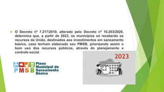  O Decreto nº 7.217/2010, alterado pelo Decreto nº 10.203/2020,
determina que, a partir de 2023, os municípios só receberão os
recursos da União, destinados aos investimentos em saneamento
básico, caso tenham elaborado seu PMSB, priorizando assim o
bom uso dos recursos públicos, através do planejamento e
controle social.
2023
 