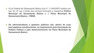  A Lei Federal de Saneamento Básico (Lei nº. 11.445/2007) instituiu em
seu Art. 9º que o titular dos serviços formulará a respectiva Política
Municipal de Saneamento Básico e o Plano Municipal de
Saneamento Básico – PMSB.
 Os administradores e gestores públicos são, dentro de suas
prerrogativas constitucionais, os responsáveis pela formulação da
Política Pública e pelo desenvolvimento do Plano Municipal de
Saneamento Básico.
 