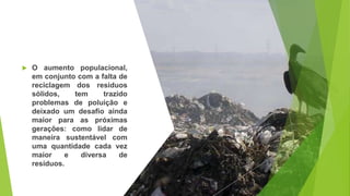 O aumento populacional,
em conjunto com a falta de
reciclagem dos resíduos
sólidos, tem trazido
problemas de poluição e
deixado um desafio ainda
maior para as próximas
gerações: como lidar de
maneira sustentável com
uma quantidade cada vez
maior e diversa de
resíduos.
 