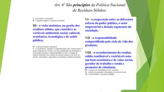Art. 6º São princípios da Política Nacional
de Resíduos Sólidos:
I - a prevenção e a precaução;
II - o poluidor-pagador e o protetor-recebedor;
III - a visão sistêmica, na gestão dos
resíduos sólidos, que considere as
variáveis ambiental, social, cultural,
econômica, tecnológica e de saúde
pública;
IV - o desenvolvimento sustentável;
V - a ecoeficiência, mediante a compatibilização entre o fornecimento, a
preços competitivos, de bens e serviços qualificados que satisfaçam as
necessidades humanas e tragam qualidade de vida e a redução do
impacto ambiental e do consumo de recursos naturais a um nível, no
mínimo, equivalente à capacidade de sustentação estimada do planeta;
VI - a cooperação entre as diferentes
esferas do poder público, o setor
empresarial e demais segmentos da
sociedade;
VII - a responsabilidade
compartilhada pelo ciclo de vida dos
produtos;
VIII - o reconhecimento do resíduo
sólido reutilizável e reciclável como
um bem econômico e de valor social,
gerador de trabalho e renda e
promotor de cidadania;
IX - o respeito às diversidades locais e regionais;
X - o direito da sociedade à informação e ao controle social;
XI - a razoabilidade e a proporcionalidade.
 