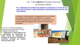 Art. 7º São objetivos da Política Nacional
de Resíduos Sólidos:
XII - integração dos catadores de materiais reutilizáveis e recicláveis nas
ações que envolvam a responsabilidade compartilhada pelo ciclo de vida
dos produtos;
Inclusão e fortalecimento da organização de um milhão
de catadores de materiais reutilizáveis e recicláveis.
Profissionalização das cooperativas ou de outras formas
de associação de catadores de materiais reutilizáveis e
recicláveis
O Art.18 ,§ 1o Serão priorizados no
acesso aos recursos da União referidos
no caput os Municípios que:
II - implantarem a coleta seletiva com
a participação de cooperativas ou
outras formas de associação de
catadores de materiais reutilizáveis e
recicláveis formadas por pessoas
físicas de baixa renda
 