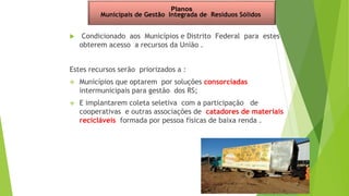  Condicionado aos Municípios e Distrito Federal para estes
obterem acesso a recursos da União .
Estes recursos serão priorizados a :
 Municípios que optarem por soluções consorciadas
intermunicipais para gestão dos RS;
 E implantarem coleta seletiva com a participação de
cooperativas e outras associações de catadores de materiais
recicláveis formada por pessoa físicas de baixa renda .
Planos
Municipais de Gestão Integrada de Resíduos Sólidos
 