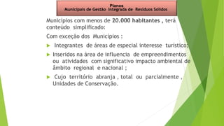 Municípios com menos de 20.000 habitantes , terá
conteúdo simplificado:
Com exceção dos Municípios :
 Integrantes de áreas de especial interesse turístico;
 Inseridos na área de influencia de empreendimentos
ou atividades com significativo impacto ambiental de
âmbito regional e nacional ;
 Cujo território abranja , total ou parcialmente ,
Unidades de Conservação.
Planos
Municipais de Gestão Integrada de Resíduos Sólidos
 