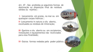 Art. 47 . São proibidas as seguintes formas de
destinação ou disposição final de resíduos
sólidos ou rejeitos :
I – lançamento em praias, no mar ou em
quaisquer corpos hídricos ;
II- Lançamento in natura a céu aberto,
excetuados os resíduos de mineração;
III- Queima a céu aberto ou em recipientes,
instalações e equipamentos não licenciados
para essa finalidade;
IV- Outras formas vedadas pelo poder público.
 