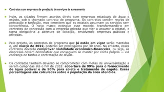  Contratos com empresas de prestação de serviços de saneamento
 Hoje, as cidades firmam acordos direto com empresas estaduais de água e
esgoto, sob o chamado contrato de programa. Os contratos contêm regras de
prestação e tarifação, mas permitem que as estatais assumam os serviços sem
concorrência. O novo marco extingue esse modelo, transformando-o em
contratos de concessão com a empresa privada que vier a assumir a estatal, e
torna obrigatória a abertura de licitação, envolvendo empresas públicas e
privadas.
 Pelo projeto, os contratos de programa que já estão em vigor serão mantidos
e, até março de 2022, poderão ser prorrogados por 30 anos. No entanto, esses
contratos deverão comprovar viabilidade econômico-financeira, ou seja, as
empresas devem demonstrar que conseguem se manter por conta própria — via
cobrança de tarifas e contratação de dívida.
 Os contratos também deverão se comprometer com metas de universalização a
serem cumpridas até o fim de 2033: cobertura de 99% para o fornecimento
de água potável e de 90% para coleta e tratamento de esgoto. Essas
porcentagens são calculadas sobre a população da área atendida.
 