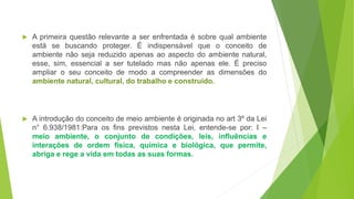  A primeira questão relevante a ser enfrentada é sobre qual ambiente
está se buscando proteger. É indispensável que o conceito de
ambiente não seja reduzido apenas ao aspecto do ambiente natural,
esse, sim, essencial a ser tutelado mas não apenas ele. É preciso
ampliar o seu conceito de modo a compreender as dimensões do
ambiente natural, cultural, do trabalho e construído.
 A introdução do conceito de meio ambiente é originada no art 3º da Lei
n° 6.938/1981:Para os fins previstos nesta Lei, entende-se por: I –
meio ambiente, o conjunto de condições, leis, influências e
interações de ordem física, química e biológica, que permite,
abriga e rege a vida em todas as suas formas.
 