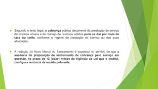  Segundo o texto legal, a cobrança pública decorrente da prestação de serviço
de limpeza urbana e de manejo de resíduos sólidos pode se dar por meio de
taxa ou tarifa, conforme o regime de prestação do serviço ou das suas
atividades.
 A redação do Novo Marco do Saneamento é expressa no sentido de que a
ausência de proposição de instrumento de cobrança pelo serviço em
questão, no prazo de 12 (doze) meses da vigência da Lei que o institui,
configura renúncia de receita pelo ente.
 