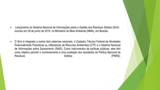  Lançamento do Sistema Nacional de Informações sobre a Gestão dos Resíduos Sólidos (Sinir)
ocorreu em 26 de junho de 2019, no Ministério do Meio Ambiente (MMA), em Brasília.
 O Sinir é integrado a outros dois sistemas nacionais, o Cadastro Técnico Federal de Atividades
Potencialmente Poluidoras ou Utilizadoras de Recursos Ambientais (CTF) e o Sistema Nacional
de Informações sobre Saneamento (SNIS). Como instrumentos de políticas públicas, eles têm
como objetivo permitir o monitoramento e uma avaliação dos resultados da Política Nacional de
Resíduos Sólidos (PNRS).
 