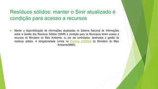 Resíduos sólidos: manter o Sinir atualizado é
condição para acesso a recursos
 Manter a disponibilização de informações atualizadas no Sistema Nacional de Informações
sobre a Gestão dos Resíduos Sólidos (SINIR) é condição para os Municípios terem acesso a
recursos do Ministério do Meio Ambiente, ou por ele controlados, destinados a gestão de
resíduos sólidos. A obrigatoriedade consta na Portaria 219/2020 do Ministério do Meio
Ambiente(MMA).
 