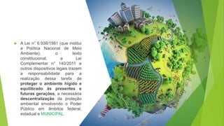  A Lei n° 6.938/1981 (que institui
a Política Nacional de Meio
Ambiente), o texto
constitucional, a Lei
Complementar n° 140/2011 e
outros dispositivos legais trazem
a responsabilidade para a
realização dessa tarefa de
proteger o ambiente hígido e
equilibrado às presentes e
futuras gerações, a necessária
descentralização da proteção
ambiental envolvendo o Poder
Público em âmbitos federal,
estadual e MUNICIPAL.
 