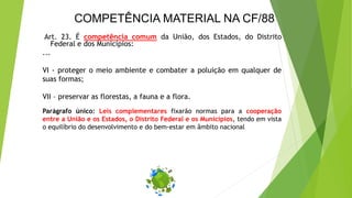 COMPETÊNCIA MATERIAL NA CF/88
Art. 23. É competência comum da União, dos Estados, do Distrito
Federal e dos Municípios:
...
VI - proteger o meio ambiente e combater a poluição em qualquer de
suas formas;
VII – preservar as florestas, a fauna e a flora.
Parágrafo único: Leis complementares fixarão normas para a cooperação
entre a União e os Estados, o Distrito Federal e os Municípios, tendo em vista
o equilíbrio do desenvolvimento e do bem-estar em âmbito nacional
 