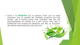  Como é no MUNICÍPIO que as pessoas vivem, que as coisas
acontecem, que os impactos das atividades produtivas são mais
sofridos, não é possível deixar esse importante ente fora das
responsabilidades do cuidado com o bem comum. Para tanto, é
fundamental uma mudança de paradigma, pois eles, os municípios,
não estavam estruturados para mais essa missão.
 