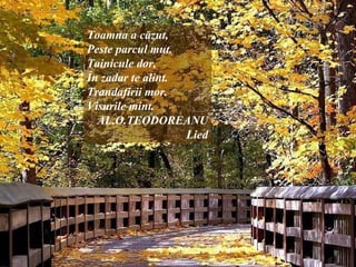 Toamna a căzut,
Peste parcul mut.
Tainicule dor,
În zadar te alint.
Trandafirii mor.
Visurile mint.
AL.O.TEODOREANU
Lied
 