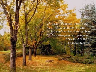 Lasă-mi toamnă, pomii verzi,Lasă-mi toamnă, pomii verzi,
Uite, ochii mei ţi-i dau.Uite, ochii mei ţi-i dau.
Ieri spre seară-n vântul galbenIeri spre seară-n vântul galben
Arborii-n genunchi plângeau.Arborii-n genunchi plângeau.
ANA BLANDIANAANA BLANDIANA
Lasă-mi, toamnă...Lasă-mi, toamnă...
 